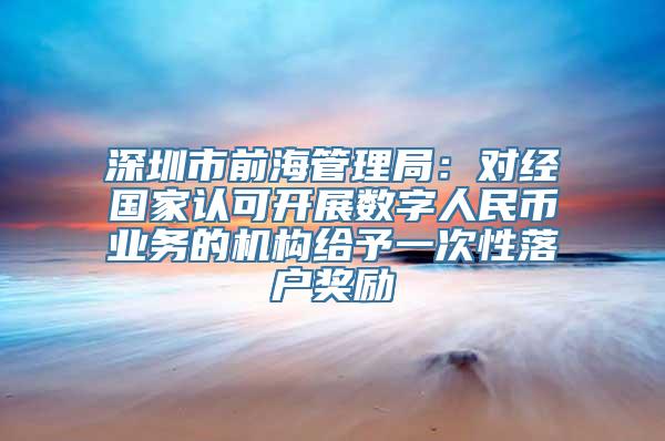 深圳市前海管理局：对经国家认可开展数字人民币业务的机构给予一次性落户奖励