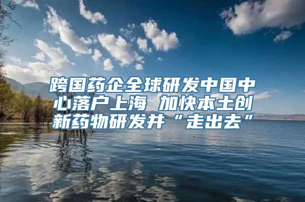 跨国药企全球研发中国中心落户上海 加快本土创新药物研发并“走出去”