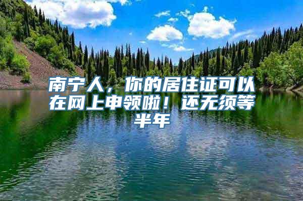 南宁人，你的居住证可以在网上申领啦！还无须等半年