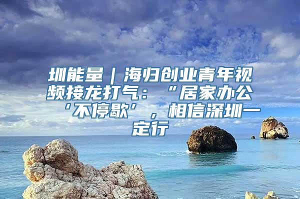 圳能量｜海归创业青年视频接龙打气：“居家办公‘不停歇’，相信深圳一定行