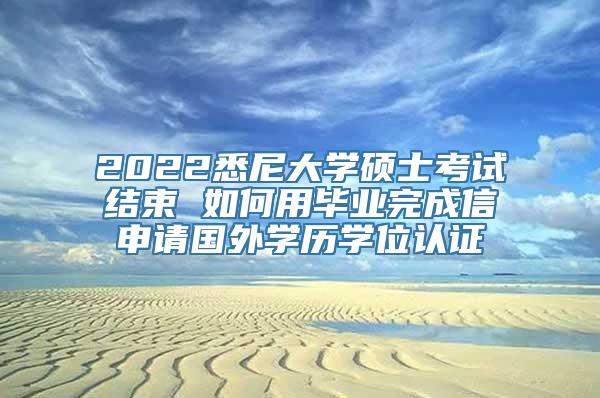 2022悉尼大学硕士考试结束 如何用毕业完成信申请国外学历学位认证