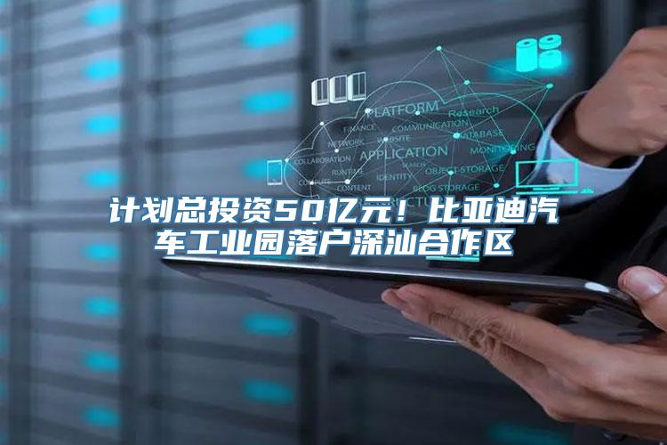 计划总投资50亿元！比亚迪汽车工业园落户深汕合作区
