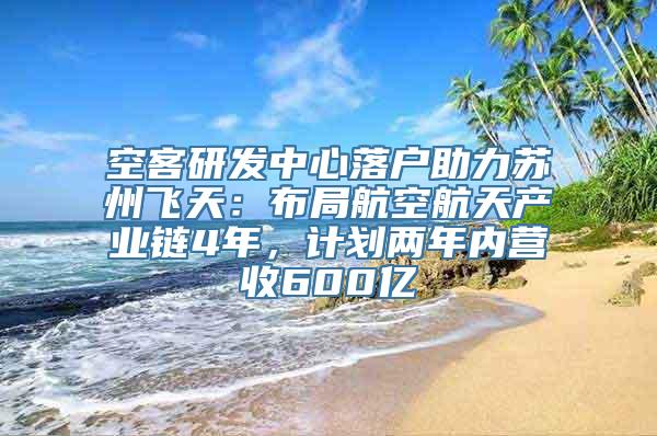 空客研发中心落户助力苏州飞天：布局航空航天产业链4年，计划两年内营收600亿