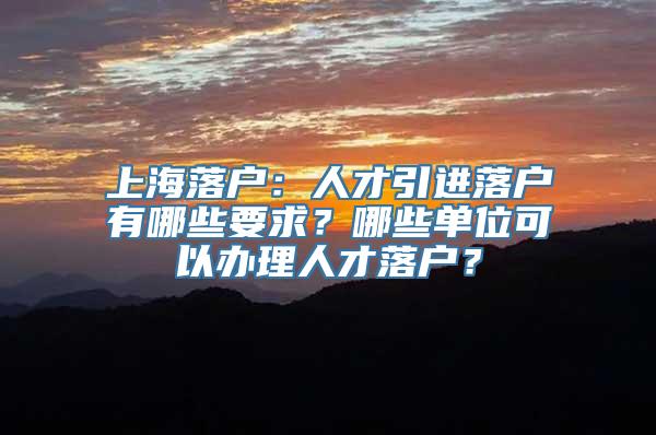 上海落户：人才引进落户有哪些要求？哪些单位可以办理人才落户？