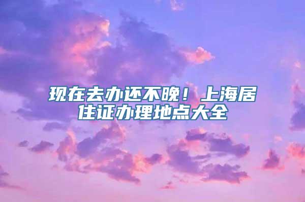 现在去办还不晚！上海居住证办理地点大全