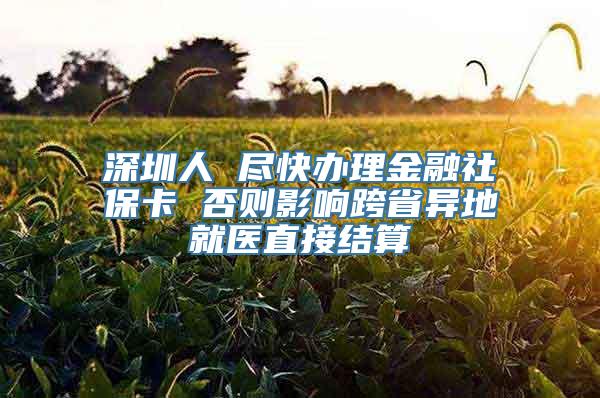 深圳人 尽快办理金融社保卡 否则影响跨省异地就医直接结算