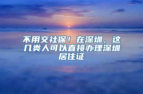 不用交社保！在深圳，这几类人可以直接办理深圳居住证