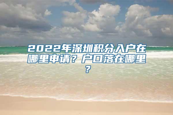 2022年深圳积分入户在哪里申请？户口落在哪里？