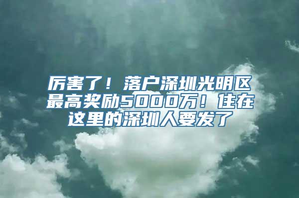 厉害了！落户深圳光明区最高奖励5000万！住在这里的深圳人要发了