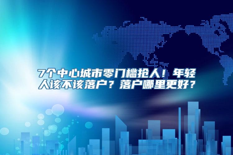 7个中心城市零门槛抢人！年轻人该不该落户？落户哪里更好？