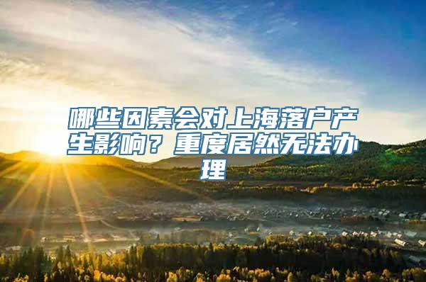 哪些因素会对上海落户产生影响？重度居然无法办理