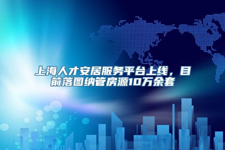 上海人才安居服务平台上线，目前落图纳管房源10万余套