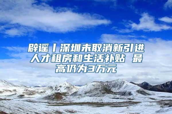 辟谣丨深圳未取消新引进人才租房和生活补贴 最高仍为3万元