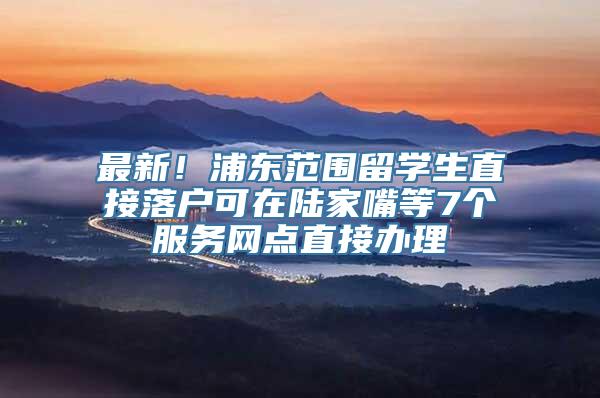 最新！浦东范围留学生直接落户可在陆家嘴等7个服务网点直接办理