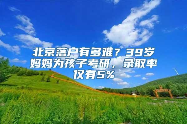 北京落户有多难？39岁妈妈为孩子考研，录取率仅有5%