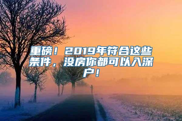 重磅！2019年符合这些条件，没房你都可以入深户！