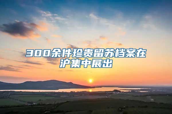 300余件珍贵留苏档案在沪集中展出