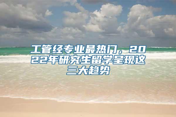 工管经专业最热门，2022年研究生留学呈现这三大趋势