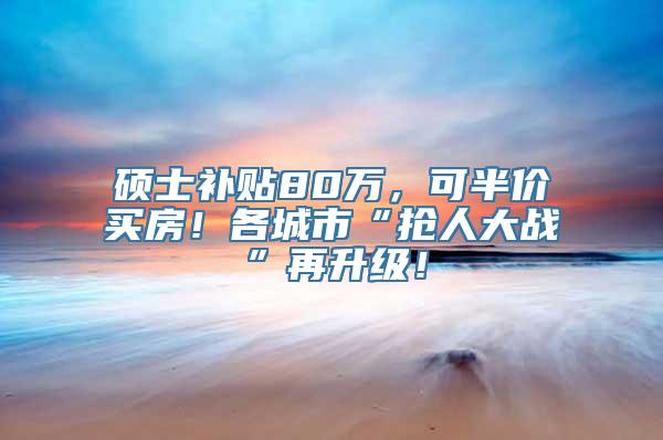 硕士补贴80万，可半价买房！各城市“抢人大战”再升级！