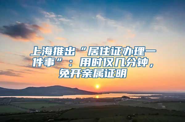 上海推出“居住证办理一件事”：用时仅几分钟，免开亲属证明