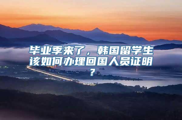 毕业季来了，韩国留学生该如何办理回国人员证明？