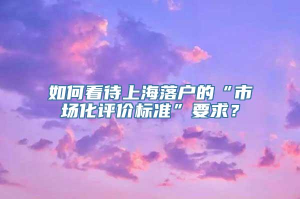 如何看待上海落户的“市场化评价标准”要求？