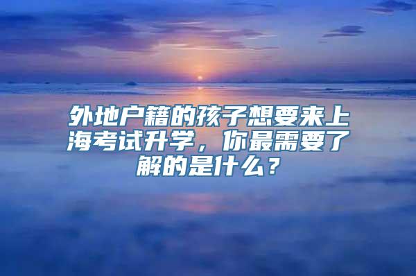 外地户籍的孩子想要来上海考试升学，你最需要了解的是什么？