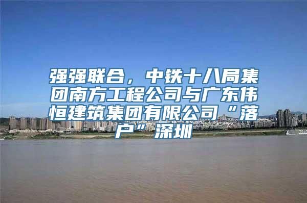 强强联合，中铁十八局集团南方工程公司与广东伟恒建筑集团有限公司“落户”深圳