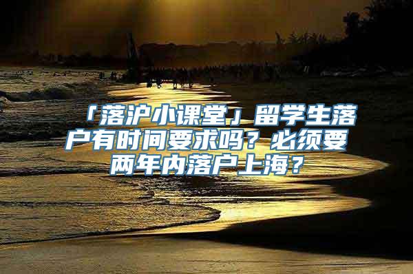 「落沪小课堂」留学生落户有时间要求吗？必须要两年内落户上海？