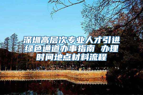 深圳高层次专业人才引进绿色通道办事指南 办理时间地点材料流程
