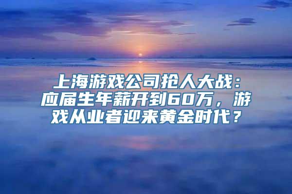 上海游戏公司抢人大战：应届生年薪开到60万，游戏从业者迎来黄金时代？