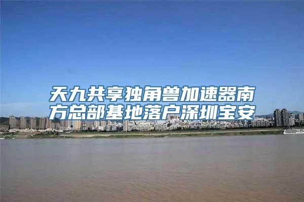 天九共享独角兽加速器南方总部基地落户深圳宝安