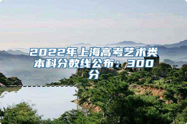 2022年上海高考艺术类本科分数线公布：300分