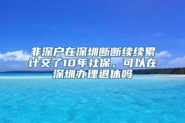 非深户在深圳断断续续累计交了10年社保，可以在深圳办理退休吗