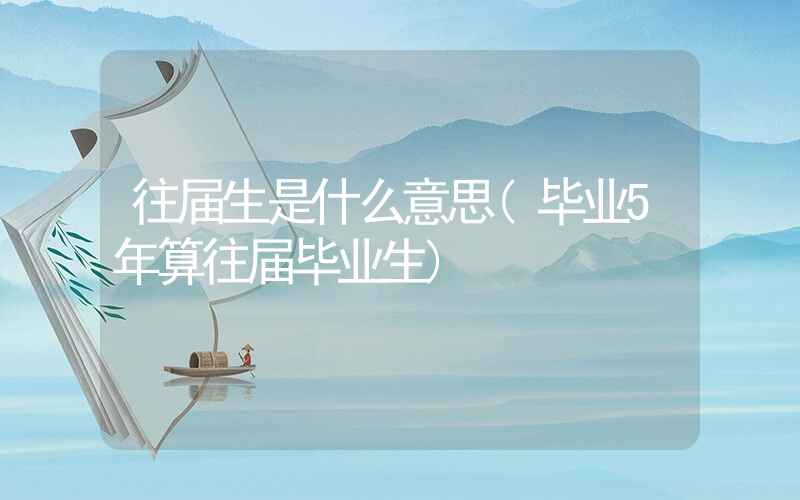 往届生是什么意思(毕业5年算往届毕业生)