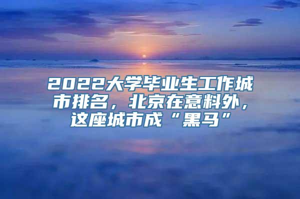 2022大学毕业生工作城市排名，北京在意料外，这座城市成“黑马”