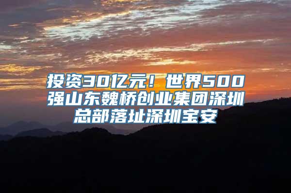 投资30亿元！世界500强山东魏桥创业集团深圳总部落址深圳宝安