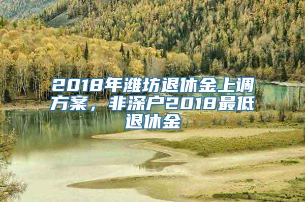 2018年潍坊退休金上调方案，非深户2018最低退休金