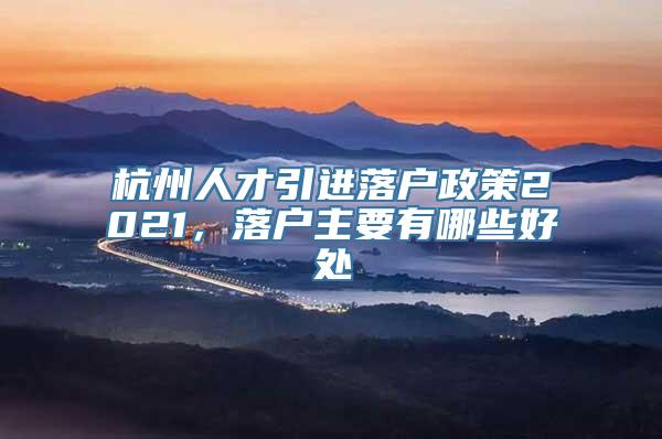 杭州人才引进落户政策2021，落户主要有哪些好处