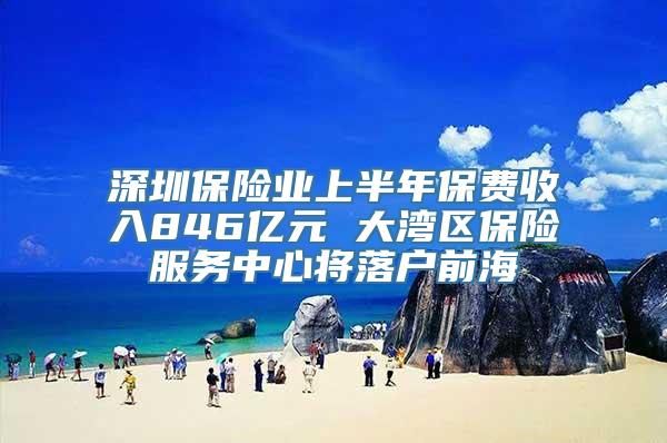 深圳保险业上半年保费收入846亿元 大湾区保险服务中心将落户前海