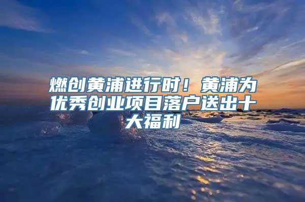 燃创黄浦进行时！黄浦为优秀创业项目落户送出十大福利