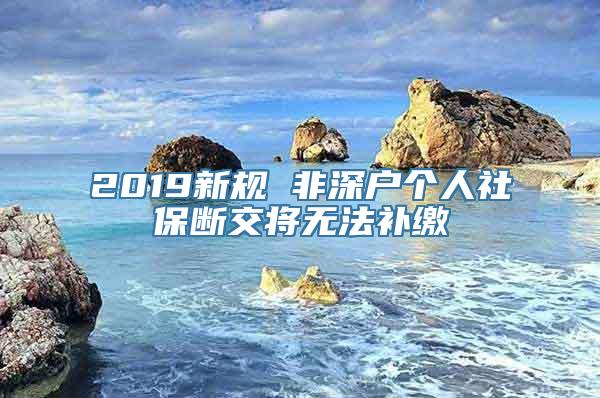 2019新规 非深户个人社保断交将无法补缴