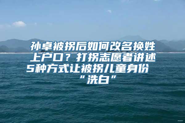 孙卓被拐后如何改名换姓上户口？打拐志愿者讲述5种方式让被拐儿童身份“洗白”