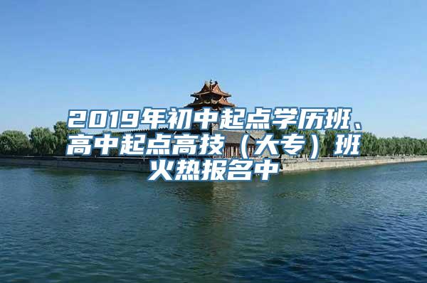 2019年初中起点学历班、高中起点高技（大专）班火热报名中
