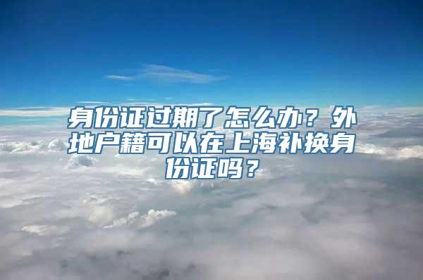 身份证过期了怎么办？外地户籍可以在上海补换身份证吗？