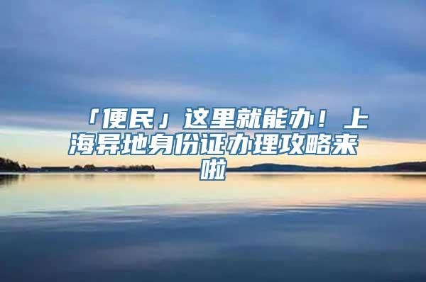 「便民」这里就能办！上海异地身份证办理攻略来啦