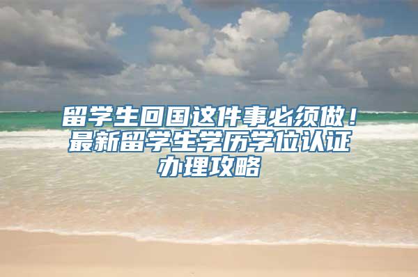 留学生回国这件事必须做！最新留学生学历学位认证办理攻略