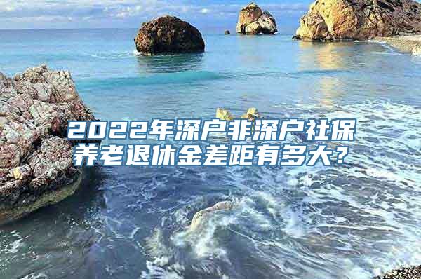 2022年深户非深户社保养老退休金差距有多大？