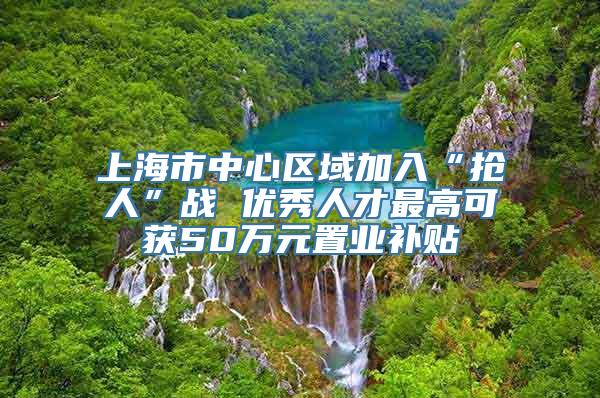 上海市中心区域加入“抢人”战 优秀人才最高可获50万元置业补贴