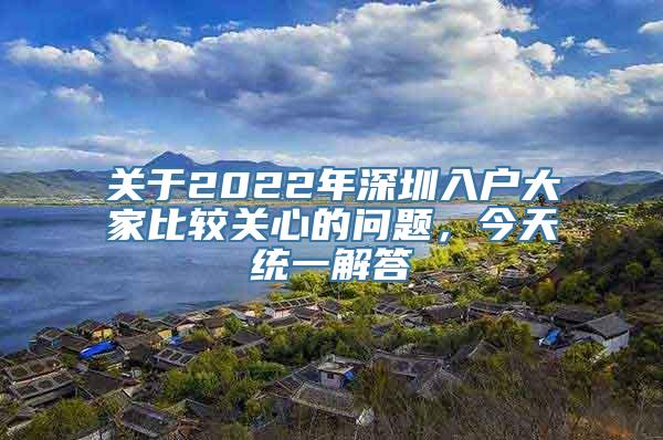 关于2022年深圳入户大家比较关心的问题，今天统一解答